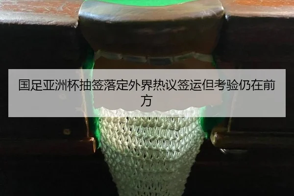 国足亚洲杯抽签落定外界热议签运但考验仍在前方