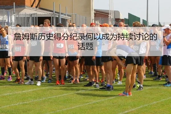 詹姆斯历史得分纪录何以成为持续讨论的话题